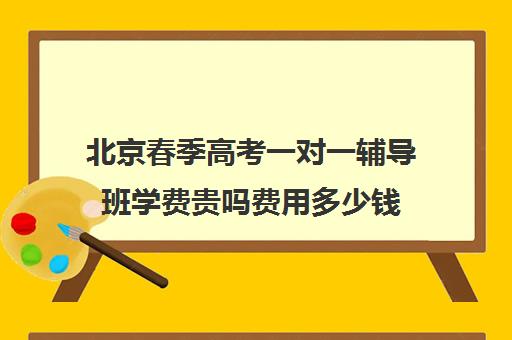 北京春季高考一对一辅导班学费贵吗费用多少钱(春季高考学校费用多少)