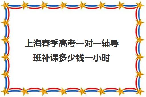 上海春季高考一对一辅导班补课多少钱一小时(春考辅导班大约多少钱)