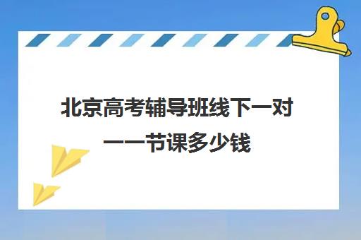 北京高考辅导班线下一对一一节课多少钱(北京补课一对一价格)