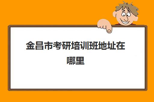 金昌市考研培训班地址在哪里(赣州考研培训班有哪些)