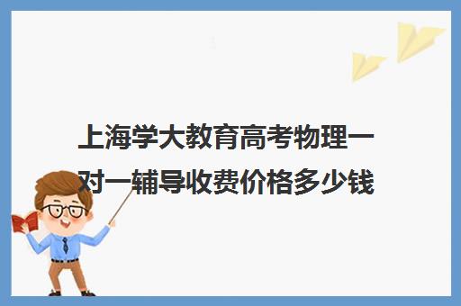 上海学大教育高考物理一对一辅导收费价格多少钱（上海高中一对一补课多少钱一小时）