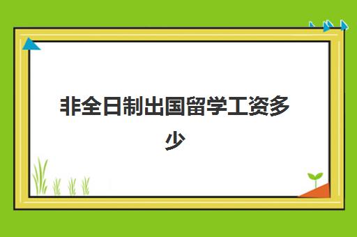 非全日制出国留学工资多少(留学生全日制还是非全日制)