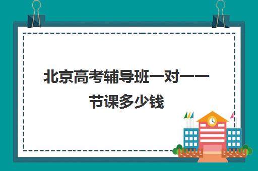 北京高考辅导班一对一一节课多少钱(高三全托辅导机构多少钱一年)