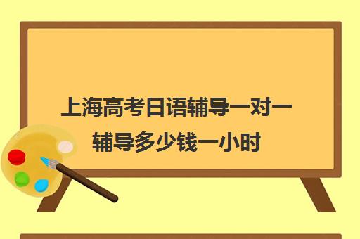 上海高考日语辅导一对一辅导多少钱一小时(上海高考补课机构排名)