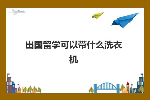 出国留学可以带什么洗衣机(滚筒洗衣机带烘干的好吗)