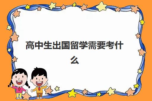 高中生出国留学需要考什么(高考多少分才能出国留学)