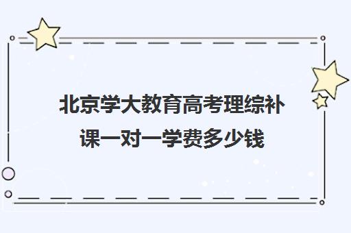 北京学大教育高考理综补课一对一学费多少钱（高一一对一补课有用吗）