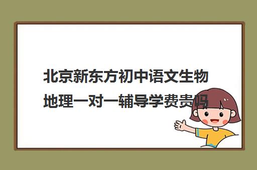 北京新东方初中语文生物地理一对一辅导学费贵吗(新东方补课有效果吗)