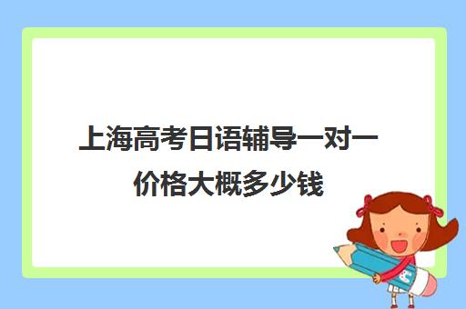 上海高考日语辅导一对一价格大概多少钱(日语培训高考班学费多少钱)