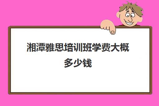 湘潭雅思培训班学费大概多少钱(雅思班学费大概是多少)