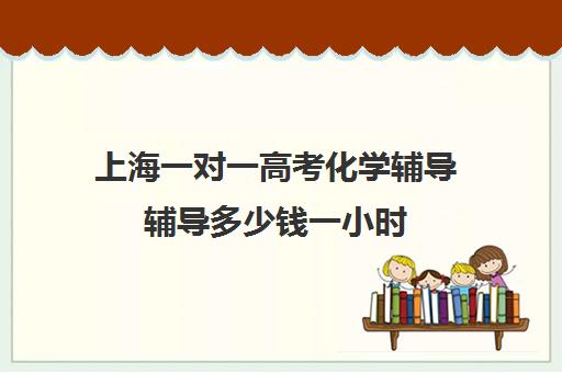 上海一对一高考化学辅导辅导多少钱一小时(上海高中辅导机构排名)