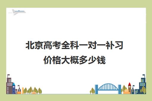 北京高考全科一对一补习价格大概多少钱