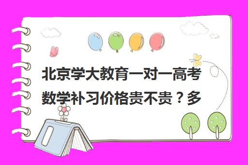 北京学大教育一对一高考数学补习价格贵不贵？多少钱一年