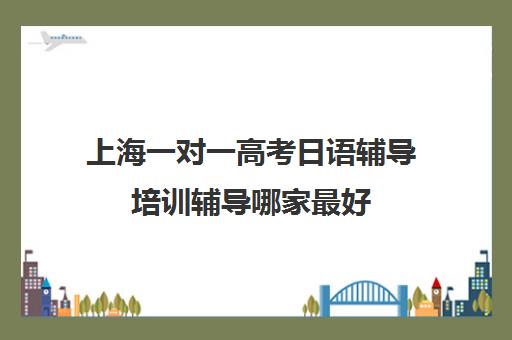 上海一对一高考日语辅导培训辅导哪家最好(上海学日语哪个机构好)