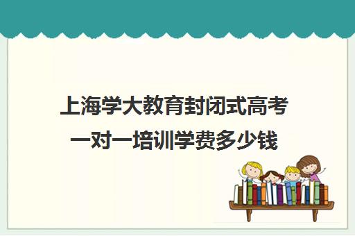 上海学大教育封闭式高考一对一培训学费多少钱(一对一辅导收费)