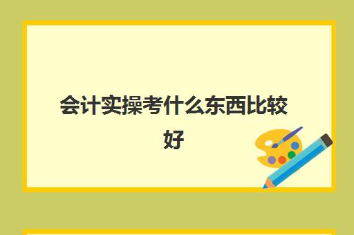 会计实操考什么东西比较好(会计好学吗0基础)