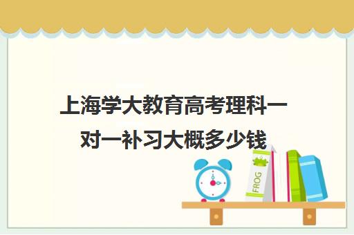 上海学大教育高考理科一对一补习大概多少钱