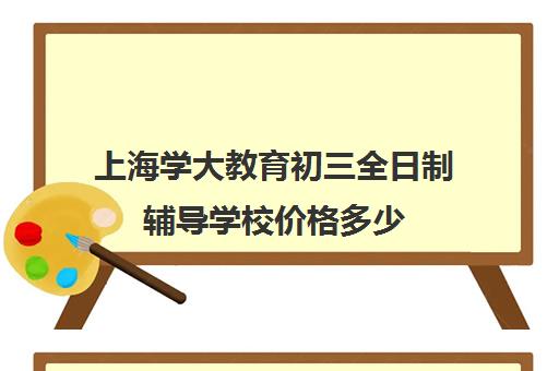 上海学大教育初三全日制辅导学校价格多少（上海初中一对一家教费用是多少）