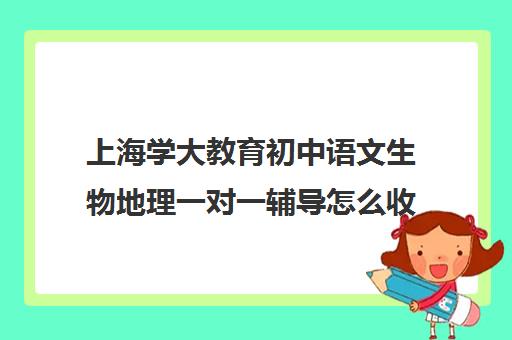 上海学大教育初中语文生物地理一对一辅导怎么收费(初二生物地理补课哪里最好)