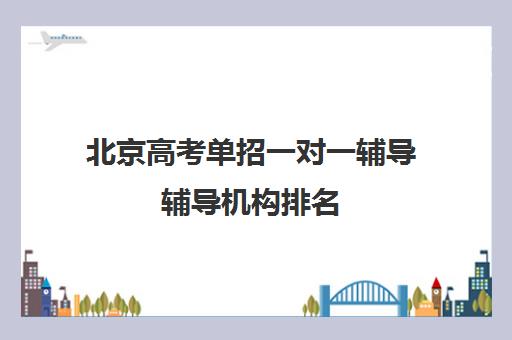 北京高考单招一对一辅导辅导机构排名(一对一辅导有效果吗)