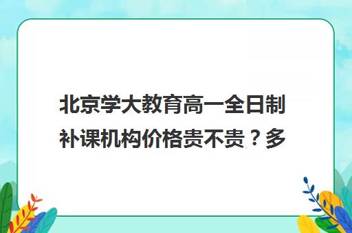 北京学大教育高一全日制补课机构价格贵不贵？多少钱一年(北京大学生家教一对一收费标