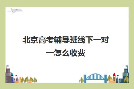 北京高考辅导班线下一对一怎么收费(北京高三一对一家教价格)