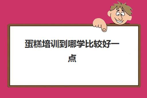 蛋糕培训到哪学比较好一点(想学做蛋糕去哪里培训)