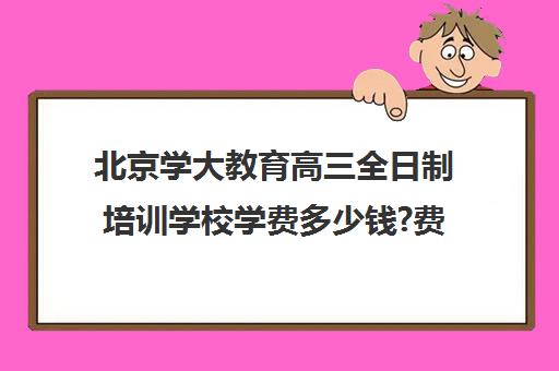 北京学大教育高三全日制培训学校学费多少钱?费用一览表（北京大学生家教一对一收费标