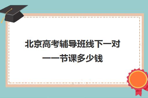 北京高考辅导班线下一对一一节课多少钱(高考冲刺班一般收费)