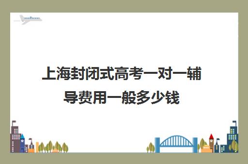 上海封闭式高考一对一辅导费用一般多少钱(新东方一对一收费价格表)