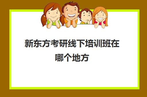 新东方考研线下培训班在哪个地方(新东方考研机构怎么样)