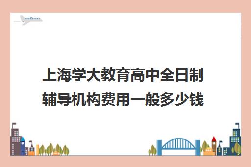 上海学大教育高中全日制辅导机构费用一般多少钱(上海高中一对一补课多少钱一小时)