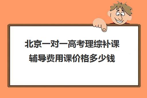 北京一对一高考理综补课辅导费用课价格多少钱(高考一对一教育咨询1小时多少钱)