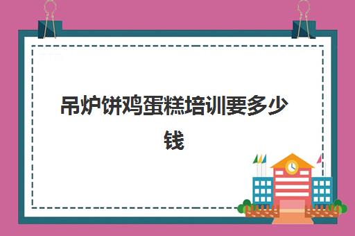 吊炉饼鸡蛋糕培训要多少钱(蛋糕培训班学费一般要多少钱)