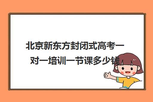 北京新东方封闭式高考一对一培训一节课多少钱(新东方高考冲刺班封闭式全日制)