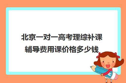 北京一对一高考理综补课辅导费用课价格多少钱(北京初中一对一辅导多少钱一小时)