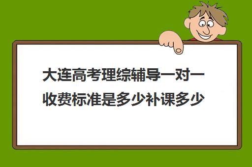 大连高考理综辅导一对一收费标准是多少补课多少钱一小时(高中1对1补课收费多少)