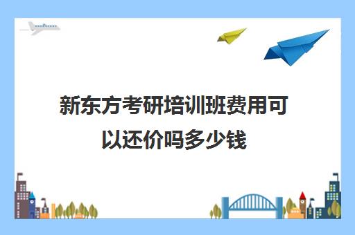 新东方考研培训班费用可以还价吗多少钱(一般考研辅导班的费用)