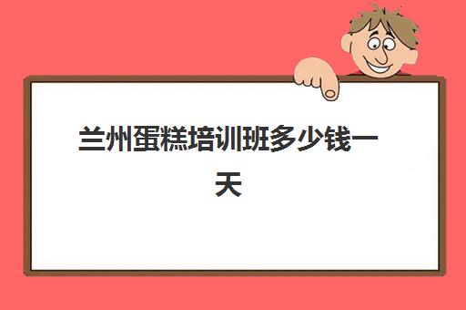 兰州蛋糕培训班多少钱一天(蛋糕培训速成班一般多少钱)