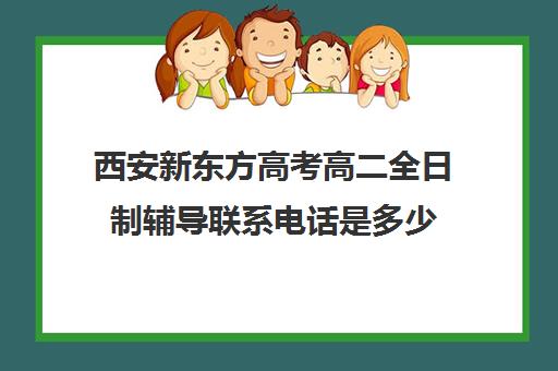 西安新东方高考高二全日制辅导联系电话是多少(西安新东方哪个校区好)