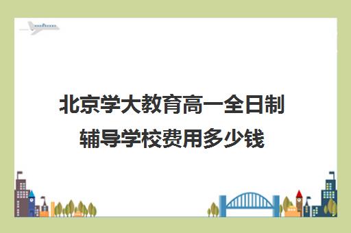 北京学大教育高一全日制辅导学校费用多少钱（高中全日制培训机构）