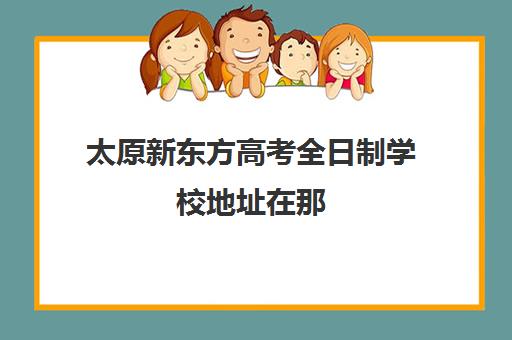 太原新东方高考全日制学校地址在那(新东方全日制高三学费)