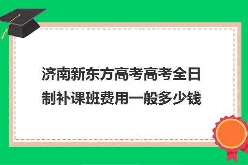 济南新东方高考高考全日制补课班费用一般多少钱(新东方全日制高三学费)