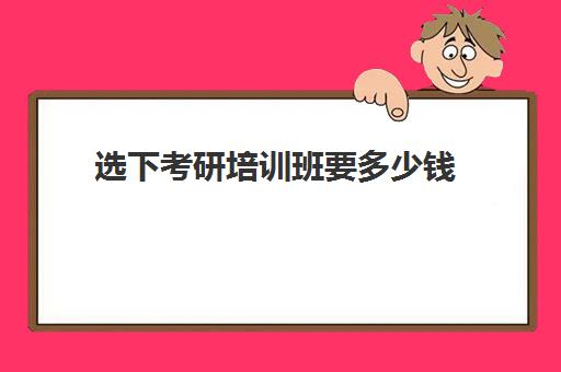 选下考研培训班要多少钱(专硕考研辅导班多少钱)