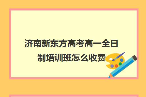 济南新东方高考高一全日制培训班怎么收费(济南新东方高三冲刺班收费价格表)