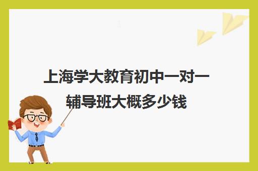 上海学大教育初中一对一辅导班大概多少钱（学大教育怎么样效果好不好）