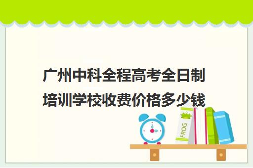 广州中科全程高考全日制培训学校收费价格多少钱(广州高考培训机构排名榜)