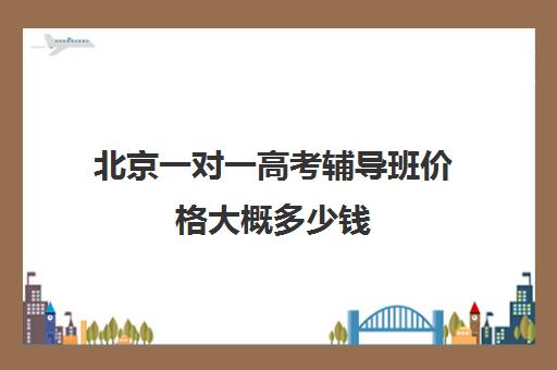 北京一对一高考辅导班价格大概多少钱(北京一对一教育机构排名)