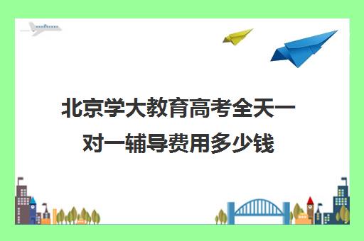 北京学大教育高考全天一对一辅导费用多少钱（北京高考补课机构）