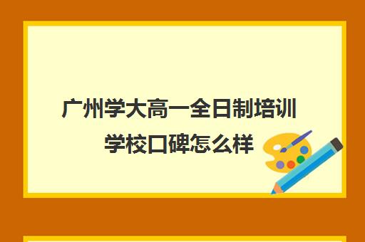 广州学大高一全日制培训学校口碑怎么样(广州学历提升的正规机构)